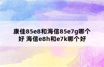 康佳85e8和海信85e7g哪个好 海信e8h和e7k哪个好